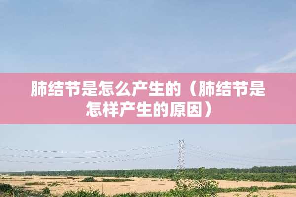 肺结节是怎么产生的（肺结节是怎样产生的原因）