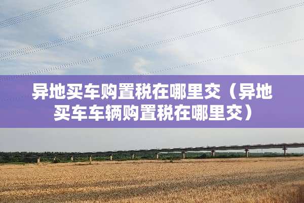 异地买车购置税在哪里交（异地买车车辆购置税在哪里交）