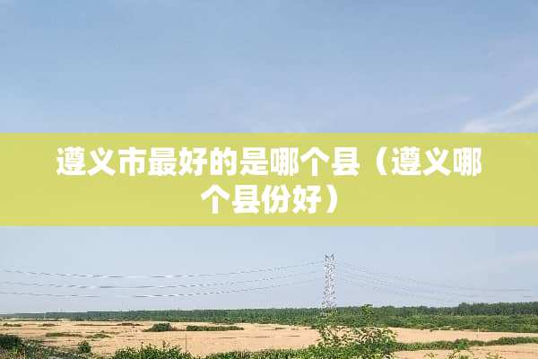 遵义市最好的是哪个县（遵义哪个县份好）