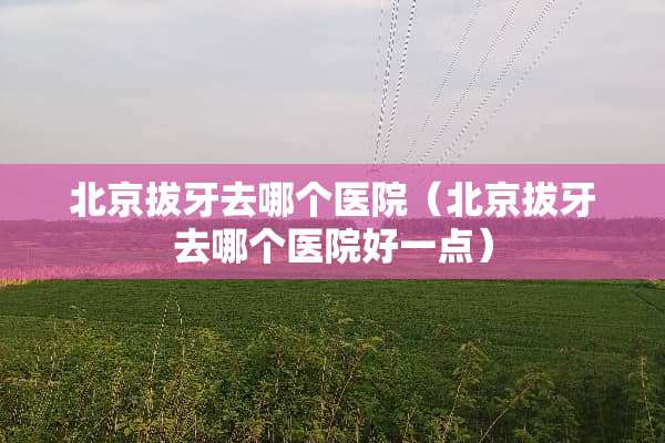 北京拔牙去哪个医院（北京拔牙去哪个医院好一点）