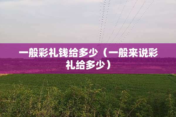 一般彩礼钱给多少（一般来说彩礼给多少）