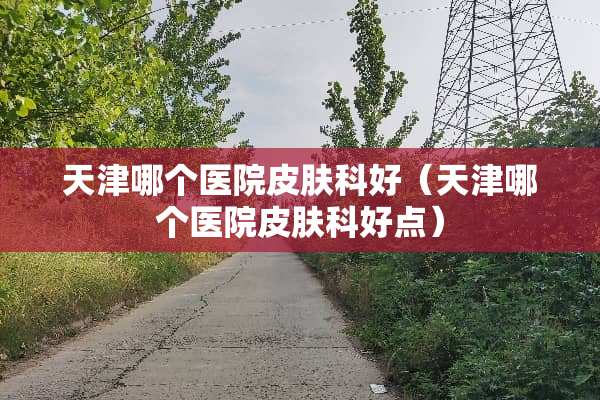 天津哪个医院皮肤科好（天津哪个医院皮肤科好点）