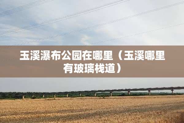 玉溪瀑布公园在哪里（玉溪哪里有玻璃栈道）