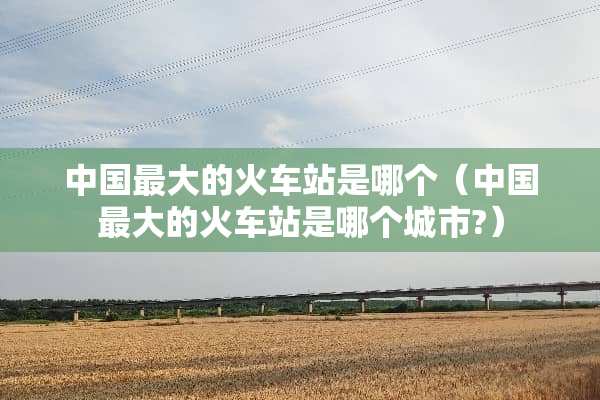 中国最大的火车站是哪个（中国最大的火车站是哪个城市?）