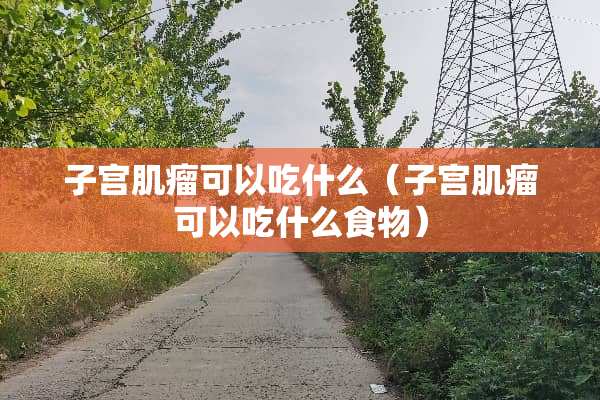 子宫肌瘤可以吃什么（子宫肌瘤可以吃什么食物）