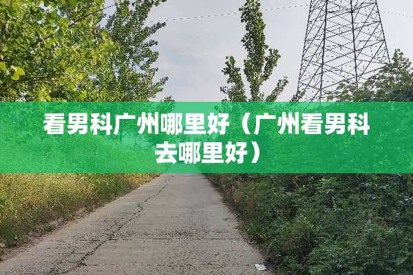 看男科广州哪里好（广州看男科去哪里好）