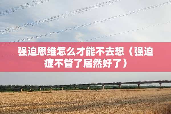 强迫思维怎么才能不去想（强迫症不管了居然好了）