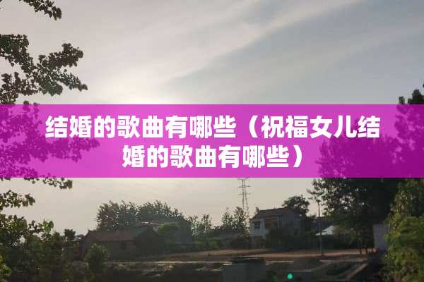 结婚的歌曲有哪些（祝福女儿结婚的歌曲有哪些）