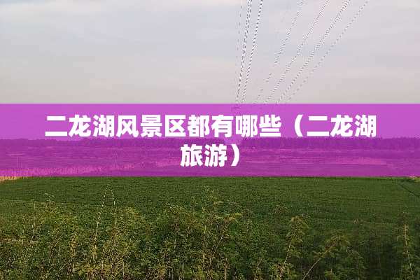 二龙湖风景区都有哪些（二龙湖旅游）