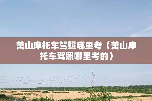 萧山摩托车驾照哪里考（萧山摩托车驾照哪里考的）