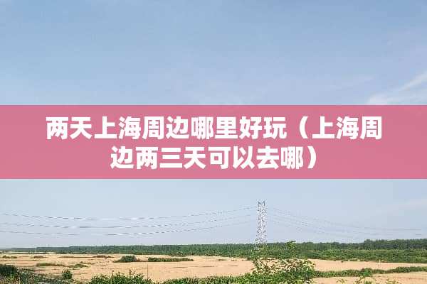 两天上海周边哪里好玩（上海周边两三天可以去哪）