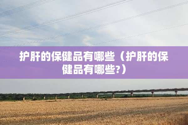 护肝的保健品有哪些（护肝的保健品有哪些?）