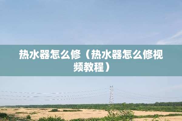 热水器怎么修（热水器怎么修视频教程）