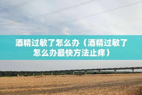 酒精过敏了怎么办（酒精过敏了怎么办最快方法止痒）
