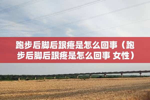 跑步后脚后跟疼是怎么回事（跑步后脚后跟疼是怎么回事 女性）