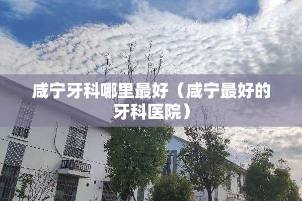 咸宁牙科哪里最好（咸宁最好的牙科医院）