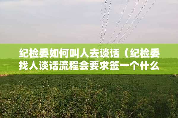 纪检委如何叫人去谈话（纪检委找人谈话流程会要求签一个什么）