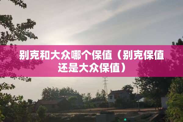 别克和大众哪个保值（别克保值还是大众保值）