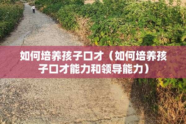 如何培养孩子口才（如何培养孩子口才能力和领导能力）