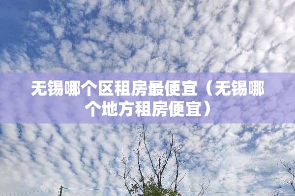无锡哪个区租房最便宜（无锡哪个地方租房便宜）