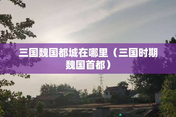 三国魏国都城在哪里（三国时期魏国首都）