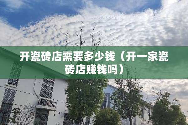开瓷砖店需要多少钱（开一家瓷砖店赚钱吗）