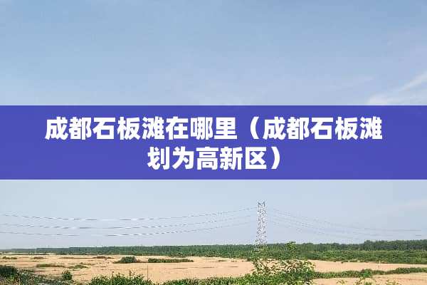 成都石板滩在哪里（成都石板滩划为高新区）