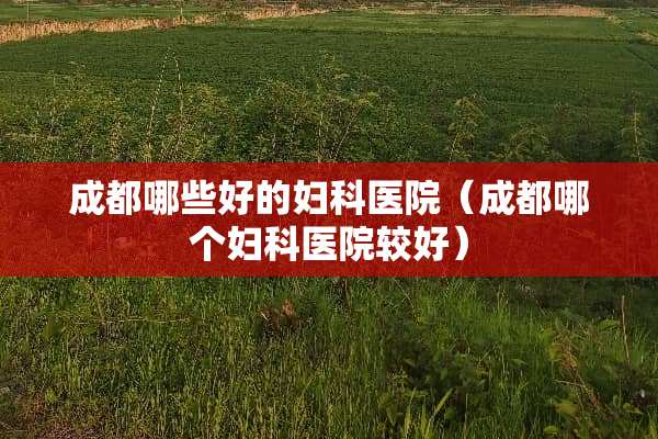成都哪些好的妇科医院（成都哪个妇科医院较好）