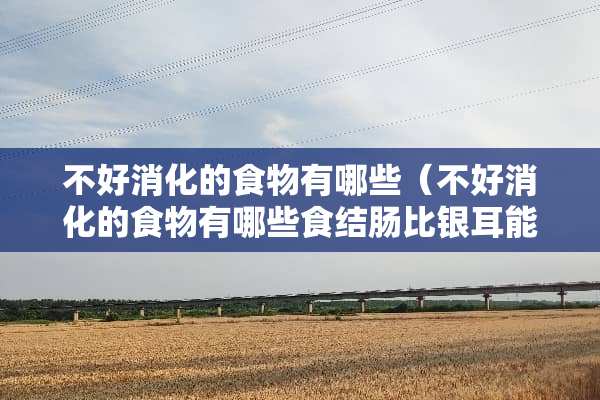 不好消化的食物有哪些（不好消化的食物有哪些食结肠比银耳能吃吗）