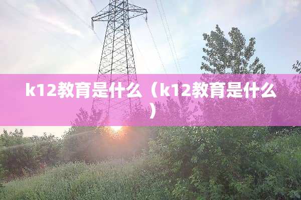 k12教育是什么（k12教育是什么）