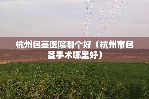 杭州包茎医院哪个好（杭州市包茎手术哪里好）