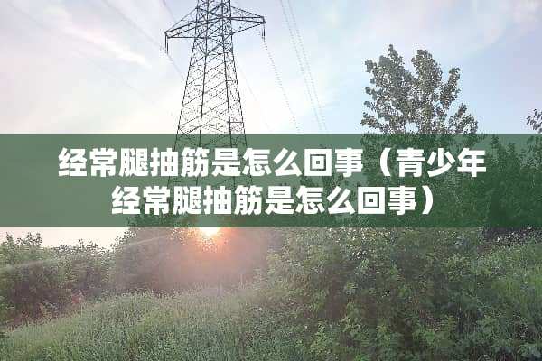 经常腿抽筋是怎么回事（青少年经常腿抽筋是怎么回事）