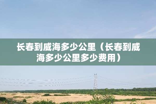 长春到威海多少公里（长春到威海多少公里多少费用）
