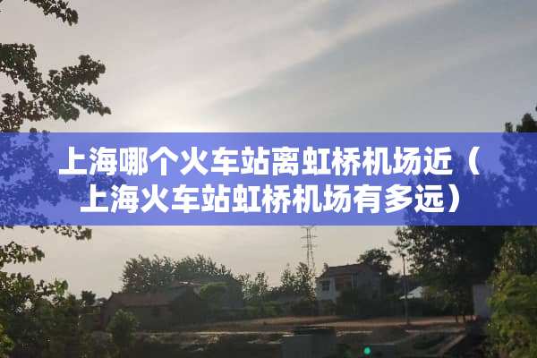 上海哪个火车站离虹桥机场近（上海火车站虹桥机场有多远）