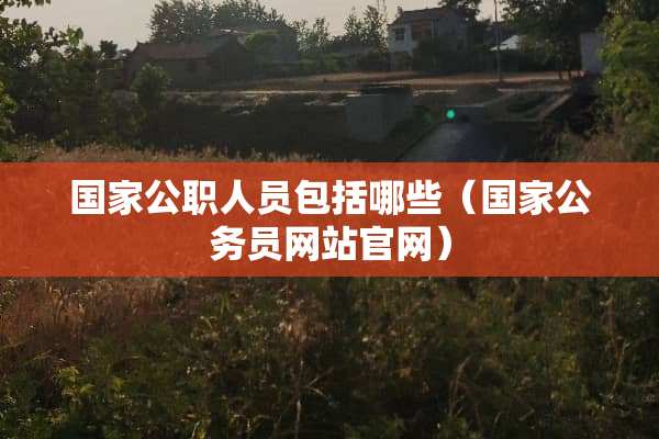 国家公职人员包括哪些（国家公务员网站官网）