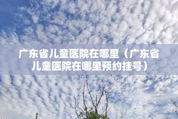 广东省儿童医院在哪里（广东省儿童医院在哪里预约挂号）