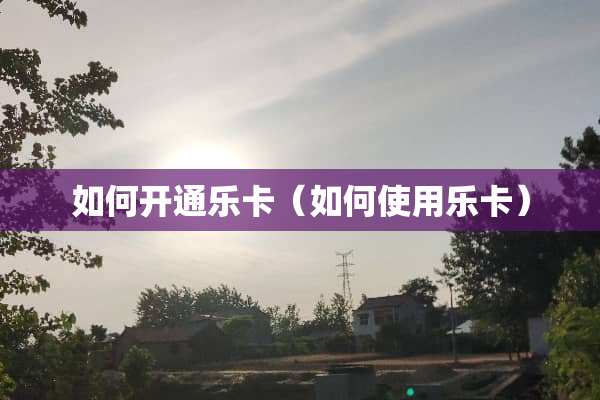 如何开通乐卡（如何使用乐卡）