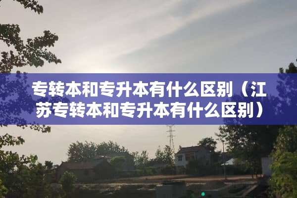 专转本和专升本有什么区别（江苏专转本和专升本有什么区别）