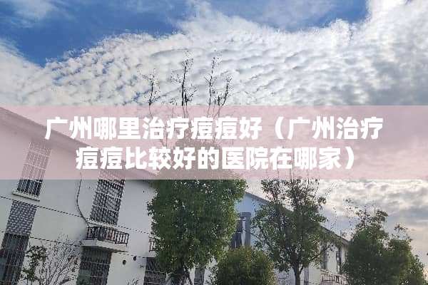 广州哪里治疗痘痘好（广州治疗痘痘比较好的医院在哪家）