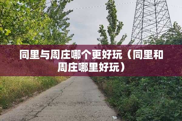 同里与周庄哪个更好玩（同里和周庄哪里好玩）
