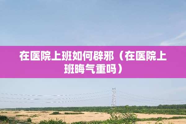 在医院上班如何辟邪（在医院上班晦气重吗）
