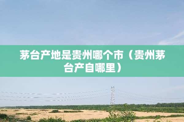 茅台产地是贵州哪个市（贵州茅台产自哪里）