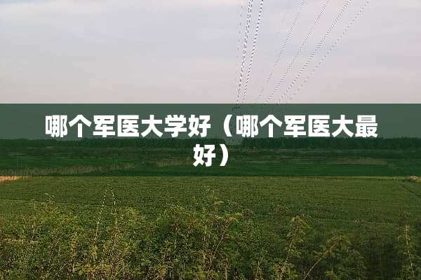 哪个军医大学好（哪个军医大最好）