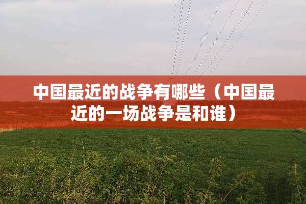 中国最近的战争有哪些（中国最近的一场战争是和谁）