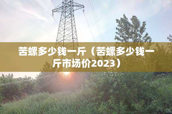 苦螺多少钱一斤（苦螺多少钱一斤市场价2023）
