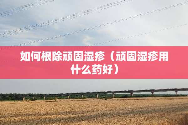 如何根除顽固湿疹（顽固湿疹用什么药好）