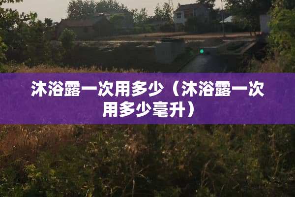 沐浴露一次用多少（沐浴露一次用多少毫升）