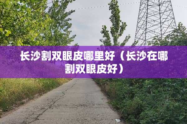 长沙割双眼皮哪里好（长沙在哪割双眼皮好）