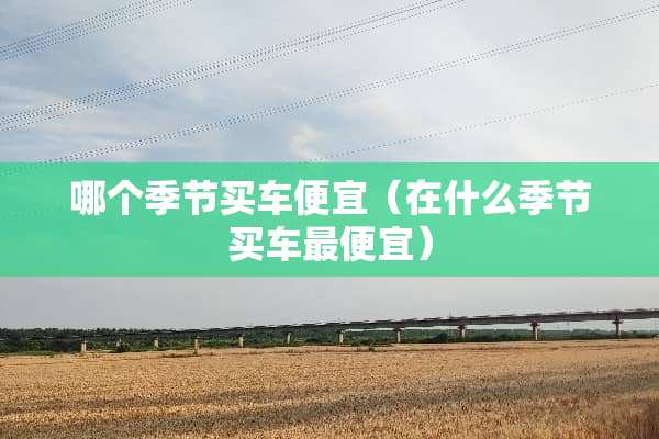 哪个季节买车便宜（在什么季节买车最便宜）