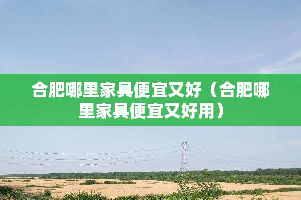 合肥哪里家具便宜又好（合肥哪里家具便宜又好用）